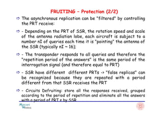 FRUITING – Protection (2/2)
The asynchronous replication can be "filtered" by controlling
the PRT receive:
- Depending on the PRT of SSR, the rotation speed and scale
of the antenna radiation lobe, each aircraft is subject to a
number nI of queries each time it is "pointing" the antenna of
the SSR (typically nI ~ 16);
- The transponder responds to all queries and therefore the
"repetition period of the answers" is the same period of the"repetition period of the answers" is the same period of the
interrogation signal (and therefore equal to PRT)
- SSR have different different PRTs -> "false replicas" can
be recognized because they are repeated with a period
different from that SSR receives the PRT
- Circuits Defruiting: store all the responses received, grouped
according to the period of repetition and eliminate all the answers
with a period of PRT ≠ by SSR
 