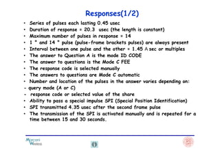 Responses(1/2)
• Series of pulses each lasting 0.45 usec
• Duration of response = 20.3 usec (the length is constant)
• Maximum number of pulses in response = 14
• 1 ° and 14 ° pulse (pulse-frame brackets pulses) are always present
• Interval between one pulse and the other = 1.45 sec or multiples
• The answer to Question A is the mode ID CODE
• The answer to questions is the Mode C FEE
• The response code is selected manually
• The answers to questions are Mode C automaticThe answers to questions are Mode C automatic
• Number and location of the pulses in the answer varies depending on:
- query mode (A or C)
- response code or selected value of the share
• Ability to pass a special impulse SPI (Special Position Identification)
• SPI transmitted 4.35 usec after the second frame pulse
• The transmission of the SPI is activated manually and is repeated for a
time between 15 and 30 seconds.
 
