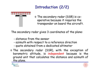 ◊ The secondary radar (SSR) is co-
operative because it requires the
transponder on board the aircraft.
The secondary radar gives 3 coordinates of the plane:
Introduction (2/2)
◊ The secondary radar (SSR), with the exception of
barometric altitude, is independent because is the
ground unit that calculates the distance and azimuth of
the plane.
- distance from the sensor
- azimuth with respect to a reference direction
- quote obtained from a dedicated altimeter
 