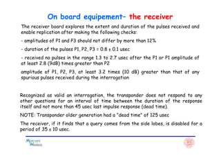 The receiver board explores the extent and duration of the pulses received and
enable replication after making the following checks:
- amplitudes of P1 and P3 should not differ by more than 12%
- duration of the pulses P1, P2, P3 = 0.8 ± 0.1 usec
- received no pulses in the range 1.3 to 2.7 usec after the P1 or P1 amplitude of
at least 2.8 (9dB) times greater than P2
amplitude of P1, P2, P3, at least 3.2 times (10 dB) greater than that of any
spurious pulses received during the interrogation
On board equipement– the receiver
spurious pulses received during the interrogation
Recognized as valid an interrogation, the transponder does not respond to any
other questions for an interval of time between the duration of the response
itself and not more than 45 usec last impulse response (dead time).
NOTE: Transponder older generation had a "dead time" of 125 usec
The receiver, if it finds that a query comes from the side lobes, is disabled for a
period of 35 ± 10 usec.
 