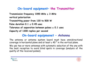 Transmission frequency 1090 MHz ± 3 MHz
vertical polarization
Transmitting power from 120 to 500 W
Pulse duration 0.1 ± 0.45 usec
Tolerance of separation between pulses ± 0.1 usec
Capacity of 1200 replies per second
On-board equipment– the Transmitter
The antenna or antenna system board must have omnidirectional
coverage in horizontal plane and at least ± 40 ° in the vertical plane.
We use two or more antennas with automatic selection of the one with
the best reception to avoid blind spots in coverage (analysis of the
quality of the received pulses).
On-board equipmenet – Antenna
 