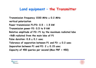 Transmission frequency 1030 MHz ± 0.2 MHz
vertical polarization
Power transmission P1/P3: 0.5 - 1.5 kW
Transmission power P2: 0.5 to 9 kW
Relative amplitude of P2> P1 by the maximum radiated lobe
<9dB radiated from the main lobe of P1
Land equipment – the Transmitter
<9dB radiated from the main lobe of P1
Pulse duration: 0.8 ± 0.1 usec
Tolerance of separation between P1 and P3: ± 0.2 usec
Separation between P1 and P2: 2 ± 0.15 usec
Capacity of 450 queries per second (Max PRF = 450)
 