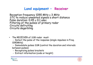 Reception frequency 1090 MHz ± 3 MHz
STC to reduce unwanted signals a short distance
Pulse duration: 0.45 ± 0.1 usec
Filtering of the pulses of primary radar
Circuits defruiting
Circuits degarbling
Land equipment – Receiver
• The RECEIVER of SSR radar must:
- Detect the pulse of the response (single impulses in Freq.
1090MHz)
- Demodulate pulses SSR (control the duration and intervals
between pulses)
- Recognizing pulses brackets
- Extract information (code or height)
 