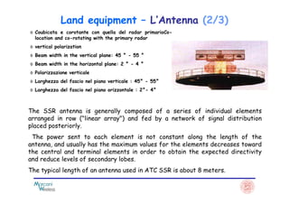 ◊ Coubicata e corotante con quella del radar primarioCo-
location and co-rotating with the primary radar
◊ vertical polarization
◊ Beam width in the vertical plane: 45 ° - 55 °
◊ Beam width in the horizontal plane: 2 ° - 4 °
◊ Polarizzazione verticale
◊ Larghezza del fascio nel piano verticale : 45° - 55°
◊ Larghezza del fascio nel piano orizzontale : 2°- 4°
Land equipment – L’Antenna (2/3)
The SSR antenna is generally composed of a series of individual elements
arranged in row ("linear array") and fed by a network of signal distribution
placed posteriorly.
The power sent to each element is not constant along the length of the
antenna, and usually has the maximum values ​​for the elements decreases toward
the central and terminal elements in order to obtain the expected directivity
and reduce levels of secondary lobes.
The typical length of an antenna used in ATC SSR is about 8 meters.
 