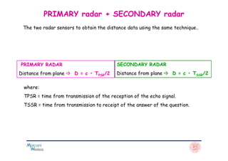 PRIMARY radar + SECONDARY radar
PRIMARY RADAR
Distance from plane D = c • TPSR/2
SECONDARY RADAR
Distance from plane D = c • TSSR/2
The two radar sensors to obtain the distance data using the same technique..
where:
TPSR = time from transmission of the reception of the echo signal.
TSSR = time from transmission to receipt of the answer of the question.
 
