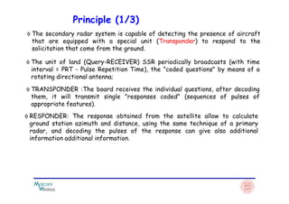 Principle (1/3)
◊ The secondary radar system is capable of detecting the presence of aircraft
that are equipped with a special unit (Transponder) to respond to the
solicitation that come from the ground.
◊ The unit of land (Query-RECEIVER) SSR periodically broadcasts (with time
interval = PRT - Pulse Repetition Time), the "coded questions" by means of a
rotating directional antenna;
◊ TRANSPONDER :The board receives the individual questions, after decoding
them, it will transmit single "responses coded" (sequences of pulses of
appropriate features).appropriate features).
◊ RESPONDER: The response obtained from the satellite allow to calculate
ground station azimuth and distance, using the same technique of a primary
radar, and decoding the pulses of the response can give also additional
information additional information.
 