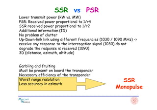 SSR vs PSR
Lower transmit power (kW vs. MW)
PSR: Received power proportional to 1/r4
SSR received power proportional to 1/r2
Additional information (ID)
No problem of clutter
Up-Down-link link using different frequencies (1030 / 1090 MHz) ->
receive any response to the interrogation signal (1030) do not
degrade the response is received (1090)
3D (distance, azimuth, altitude)
SSR
Monopulse
3D (distance, azimuth, altitude)
Garbling and fruiting
Must be present on board the transponder
Necessary efficiency of the transponder
Worst range resolution
Less accuracy in azimuth
 