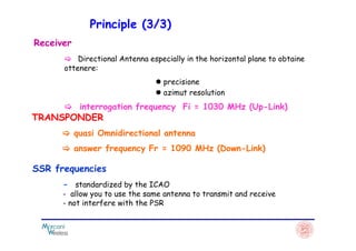 Receiver
Directional Antenna especially in the horizontal plane to obtaine
ottenere:
precisione
azimut resolution
interrogation frequency Fi = 1030 MHz (Up-Link)
TRANSPONDER
Principle (3/3)
quasi Omnidirectional antenna
answer frequency Fr = 1090 MHz (Down-Link)
SSR frequencies
- standardized by the ICAO
- allow you to use the same antenna to transmit and receive
- not interfere with the PSR
 