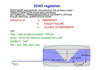 DISTANCE and azimuth calculated as the primary radar
IDENTIFICATION initial and continuing
AUTOMATIC TRANSMISSION of barometric altitude
PULSE SPECIAL IDENTIFICATION
Indication of: EMERGENCY
RADIO FAILURE
ILLEGAL INTERFERENCE
con:
flow = 200 nm (nautical mile) ~ 370 km
ICAO regulation
flow = 200 nm (nautical mile) ~ 370 km
quote = 30 km for elevation between 0,5° e 45°
AZIMUT = 360°
PRF = max 450 interr./sec
 