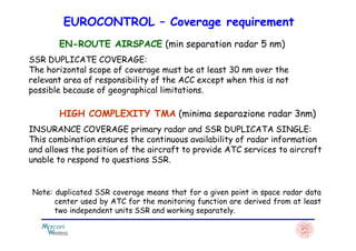 EUROCONTROL – Coverage requirement
EN-ROUTE AIRSPACE (min separation radar 5 nm)
SSR DUPLICATE COVERAGE:
The horizontal scope of coverage must be at least 30 nm over the
relevant area of ​​responsibility of the ACC except when this is not
possible because of geographical limitations.
HIGH COMPLEXITY TMA (minima separazione radar 3nm)
INSURANCE COVERAGE primary radar and SSR DUPLICATA SINGLE:INSURANCE COVERAGE primary radar and SSR DUPLICATA SINGLE:
This combination ensures the continuous availability of radar information
and allows the position of the aircraft to provide ATC services to aircraft
unable to respond to questions SSR.
Note: duplicated SSR coverage means that for a given point in space radar data
center used by ATC for the monitoring function are derived from at least
two independent units SSR and working separately.
 