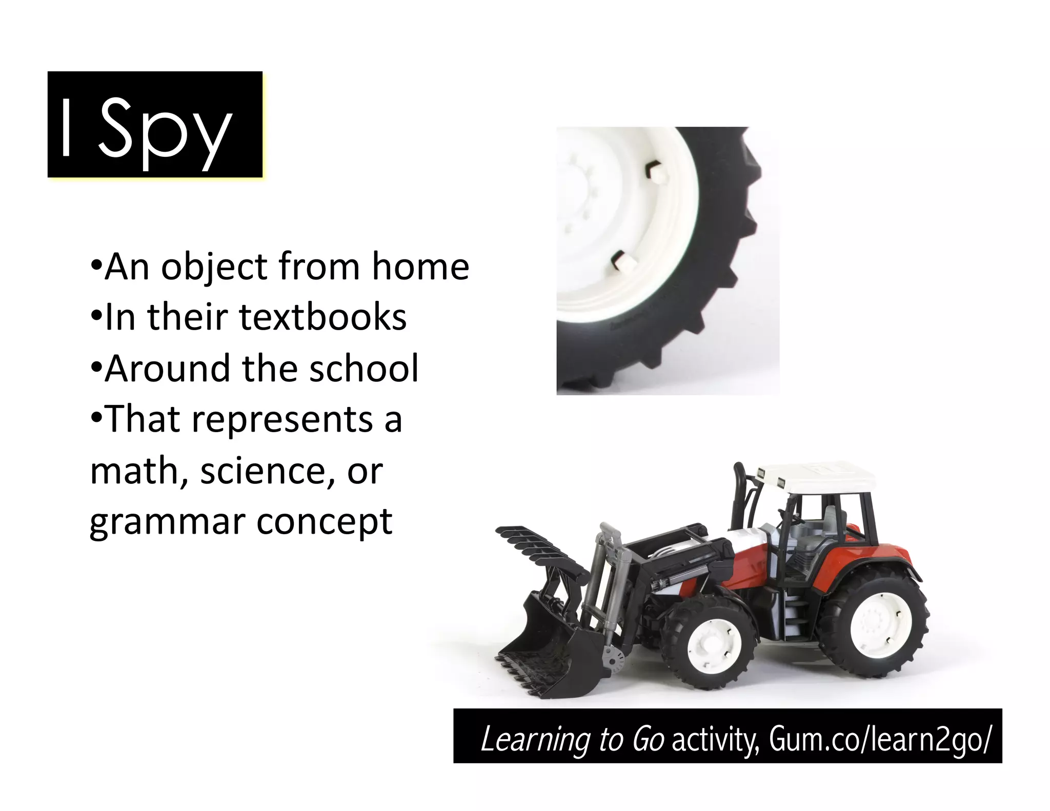 • An	
  object	
  from	
  home	
  
• In	
  their	
  textbooks	
  
• Around	
  the	
  school	
  
• That	
  represents	
  a	
  
math,	
  science,	
  or	
  
grammar	
  concept	
  
I Spy
Learning to Go activity, Gum.co/learn2go/
 