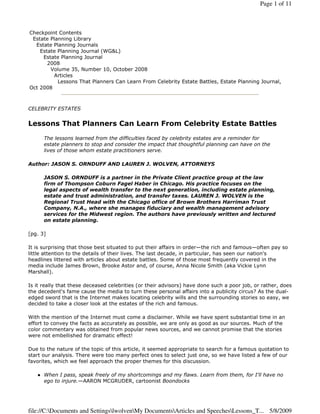 Page 1 of 11



Checkpoint Contents
 Estate Planning Library
  Estate Planning Journals
    Estate Planning Journal (WG&L)
     Estate Planning Journal
       2008
        Volume 35, Number 10, October 2008
         Articles
           Lessons That Planners Can Learn From Celebrity Estate Battles, Estate Planning Journal,
Oct 2008



CELEBRITY ESTATES


Lessons That Planners Can Learn From Celebrity Estate Battles
      The lessons learned from the difficulties faced by celebrity estates are a reminder for
      estate planners to stop and consider the impact that thoughtful planning can have on the
      lives of those whom estate practitioners serve.

Author: JASON S. ORNDUFF AND LAUREN J. WOLVEN, ATTORNEYS

      JASON S. ORNDUFF is a partner in the Private Client practice group at the law
      firm of Thompson Coburn Fagel Haber in Chicago. His practice focuses on the
      legal aspects of wealth transfer to the next generation, including estate planning,
      estate and trust administration, and transfer taxes. LAUREN J. WOLVEN is the
      Regional Trust Head with the Chicago office of Brown Brothers Harriman Trust
      Company, N.A., where she manages fiduciary and wealth management advisory
      services for the Midwest region. The authors have previously written and lectured
      on estate planning.

[pg. 3]

It is surprising that those best situated to put their affairs in order—the rich and famous—often pay so
little attention to the details of their lives. The last decade, in particular, has seen our nation's
headlines littered with articles about estate battles. Some of those most frequently covered in the
media include James Brown, Brooke Astor and, of course, Anna Nicole Smith (aka Vickie Lynn
Marshall).

Is it really that these deceased celebrities (or their advisors) have done such a poor job, or rather, does
the decedent's fame cause the media to turn these personal affairs into a publicity circus? As the dual-
edged sword that is the Internet makes locating celebrity wills and the surrounding stories so easy, we
decided to take a closer look at the estates of the rich and famous.

With the mention of the Internet must come a disclaimer. While we have spent substantial time in an
effort to convey the facts as accurately as possible, we are only as good as our sources. Much of the
color commentary was obtained from popular news sources, and we cannot promise that the stories
were not embellished for dramatic effect!

Due to the nature of the topic of this article, it seemed appropriate to search for a famous quotation to
start our analysis. There were too many perfect ones to select just one, so we have listed a few of our
favorites, which we feel approach the proper themes for this discussion.

      When I pass, speak freely of my shortcomings and my flaws. Learn from them, for I'll have no
      ego to injure.—AARON MCGRUDER, cartoonist Boondocks




file://C:Documents and SettingslwolvenMy DocumentsArticles and SpeechesLessons_T... 5/8/2009
 