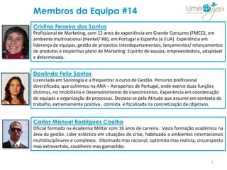 Membros da Equipa #14
Cristina Ferreira dos Santos
Profissional de Marketing, com 12 anos de experiência em Grande Consumo (FMCG), em
ambiente multinacional (Henkel/ RB), em Portugal e Espanha (e EUA). Experiência em
liderança de equipas, gestão de projectos interdepartamentais, lançamentos/ relançamentos
de produtos e respectivo plano de Marketing. Espírito de equipa, empreendedora, adaptável
e determinada.


Deolinda Felix Santos
Licenciada em Sociologia e a frequentar o curso de Gestão. Percurso profissional
diversificado, que culminou na ANA – Aeroportos de Portugal, onde exerce duas funções
distintas, no Imobiliário e Desenvolvimento de investimentos. Experiência em coordenação
de equipas e organização de processos. Destaca-se pela Atitude que assume em contexto de
trabalho, extremamente positiva , otimista e focalizada na concretização de objetivos.


Carlos Manuel Rodrigues Coelho
Oficial formado na Academia Militar com 16 anos de carreira. Vasta formação académica na
área da gestão. Líder ecléctico em situações de crise, habituado a ambientes internacionais
multidisciplinares e complexos. Obstinado mas racional, optimista mas realista, circunspecto
mas extrovertido, cavalheiro mas garnachão.


                                                                                      1
 