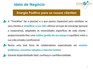 Ideia de Negócio

        Energia Positiva para os nossos clientes!

A “Time4You” faz o possível e o que parece impossível para satisfazer os
seus clientes e simplificar a sua vida: oferece serviços de concierge (pessoal
e corporativo), adaptados às necessidades específicas de cada cliente -
proporcionando-lhes uma melhor gestão do seu tempo e equilíbrio entre a
sua vida privada e profissional;

Reúne uma task force de colaboradores especializada em resolver
problemas, encontrar soluções e executar tarefas;

Garante disponibilidade total, confiança e confidencialidade.



                                                                             2
 