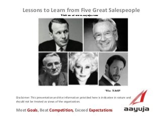 AAyuja © 2013
Disclaimer: This presentation and the information provided here is indicative in nature and
should not be treated as views of the organization.
Lessons to Learn from Five Great Salespeople
Visit us at www.aayuja.comVisit us at www.aayuja.com
Meet Goals, Beat Competition, Exceed Expectations
*Via NASP *Via NASP 
 