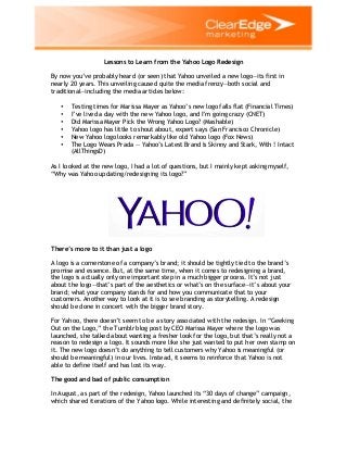 Lessons to Learn from the Yahoo Logo Redesign
By now you’ve probably heard (or seen) that Yahoo unveiled a new logo—its first in
nearly 20 years. This unveiling caused quite the media frenzy—both social and
traditional—including the media articles below:
•
•
•
•
•
•

Testing times for Marissa Mayer as Yahoo’s new logo falls flat (Financial Times)
I’ve lived a day with the new Yahoo logo, and I’m going crazy (CNET)
Did Marissa Mayer Pick the Wrong Yahoo Logo? (Mashable)
Yahoo logo has little to shout about, expert says (San Francisco Chronicle)
New Yahoo logo looks remarkably like old Yahoo logo (Fox News)
The Logo Wears Prada — Yahoo’s Latest Brand Is Skinny and Stark, With ! Intact
(AllThingsD)

As I looked at the new logo, I had a lot of questions, but I mainly kept asking myself,
“Why was Yahoo updating/redesigning its logo?”

There’s more to it than just a logo
A logo is a cornerstone of a company’s brand; it should be tightly tied to the brand’s
promise and essence. But, at the same time, when it comes to redesigning a brand,
the logo is actually only one important step in a much bigger process. It’s not just
about the logo—that’s part of the aesthetics or what’s on the surface—it’s about your
brand; what your company stands for and how you communicate that to your
customers. Another way to look at it is to see branding as storytelling. A redesign
should be done in concert with the bigger brand story.
For Yahoo, there doesn’t seem to be a story associated with the redesign. In “Geeking
Out on the Logo,” the Tumblr blog post by CEO Marissa Mayer where the logo was
launched, she talked about wanting a fresher look for the logo, but that’s really not a
reason to redesign a logo. It sounds more like she just wanted to put her own stamp on
it. The new logo doesn’t do anything to tell customers why Yahoo is meaningful (or
should be meaningful) in our lives. Instead, it seems to reinforce that Yahoo is not
able to define itself and has lost its way.
The good and bad of public consumption
In August, as part of the redesign, Yahoo launched its “30 days of change” campaign,
which shared iterations of the Yahoo logo. While interesting and definitely social, the

 