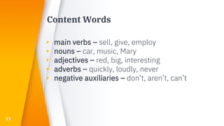 Content Words
▸ main verbs – sell, give, employ
▸ nouns – car, music, Mary
▸ adjectives – red, big, interesting
▸ adverbs – quickly, loudly, never
▸ negative auxiliaries – don’t, aren’t, can’t
11
 