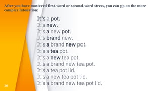 After you have mastered first-word or second-word stress, you can go on the more
complex intonation:
It's a pot.
It's new.
It's a new pot.
It's brand new.
It's a brand new pot.
It's a tea pot.
It's a new tea pot.
It's a brand new tea pot.
It's a tea pot lid.
It's a new tea pot lid.
It's a brand new tea pot lid.16
 