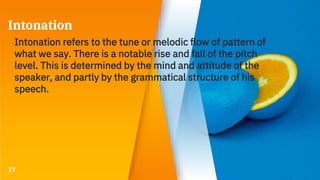 Intonation
Intonation refers to the tune or melodic flow of pattern of
what we say. There is a notable rise and fall of the pitch
level. This is determined by the mind and attitude of the
speaker, and partly by the grammatical structure of his
speech.
17
 