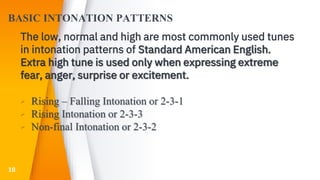 BASIC INTONATION PATTERNS
The low, normal and high are most commonly used tunes
in intonation patterns of Standard American English.
Extra high tune is used only when expressing extreme
fear, anger, surprise or excitement.
▸ Rising – Falling Intonation or 2-3-1
▸ Rising Intonation or 2-3-3
▸ Non-final Intonation or 2-3-2
18
 