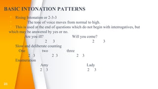 BASIC INTONATION PATTERNS
▸ Rising Intonation or 2-3-3
▸ The tone of voice moves from normal to high.
▸ This is used at the end of questions which do not begin with interrogatives, but
which may be answered by yes or no.
▸ Are you ill? Will you come?
▸ 2 3 2 3
▸ Slow and deliberate counting
▸ One two three
▸ 2 3 2 3 2 3
▸ Enumeration
▸ Amy Lady
▸ 2 3 2 3
21
 
