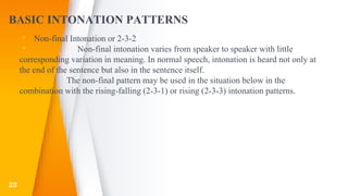 BASIC INTONATION PATTERNS
▸ Non-final Intonation or 2-3-2
▸ Non-final intonation varies from speaker to speaker with little
corresponding variation in meaning. In normal speech, intonation is heard not only at
the end of the sentence but also in the sentence itself.
▸ The non-final pattern may be used in the situation below in the
combination with the rising-falling (2-3-1) or rising (2-3-3) intonation patterns.
▸
23
 