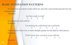 BASIC INTONATION PATTERNS
▸ In a function or content words which are specially stressed that precede the last
stressed word.
▸ Example:
▸ Are they ready to sing?
▸ 2 3 2 3
▸ In comparison and contrast
▸ Example:
▸ I’m looking for a blue book not a red book.
▸ 2 3 2 3 1
▸ On sentences where two or more thought groups are divided by short pauses.
▸ Example:
▸ If she leaves now, you have to go with her.
▸ 2 3 2 3 1
▸ Exercise:
▸24
 