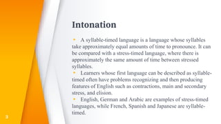 Intonation
▸ A syllable-timed language is a language whose syllables
take approximately equal amounts of time to pronounce. It can
be compared with a stress-timed language, where there is
approximately the same amount of time between stressed
syllables.
▸ Learners whose first language can be described as syllable-
timed often have problems recognizing and then producing
features of English such as contractions, main and secondary
stress, and elision.
▸ English, German and Arabic are examples of stress-timed
languages, while French, Spanish and Japanese are syllable-
timed.
3
 