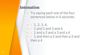 Intonation
▸ Try saying each one of the four
sentences below in 4 seconds:
▸ · 1, 2, 3, 4,
▸ · 1 and 2 and 3 and 4
▸ · 1 and a 2 and a 3 and a 4
▸ · 1 and then a 2 and then a 3 and
then a 4
4
 