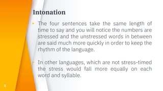 Intonation
▸ The four sentences take the same length of
time to say and you will notice the numbers are
stressed and the unstressed words in between
are said much more quickly in order to keep the
rhythm of the language.
▸ In other languages, which are not stress-timed
the stress would fall more equally on each
word and syllable.
5
 