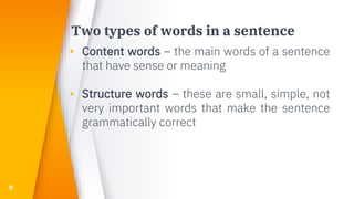 Two types of words in a sentence
▸ Content words – the main words of a sentence
that have sense or meaning
▸ Structure words – these are small, simple, not
very important words that make the sentence
grammatically correct
9
 