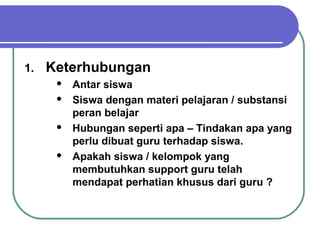 1. Keterhubungan
 Antar siswa
 Siswa dengan materi pelajaran / substansi
peran belajar
 Hubungan seperti apa – Tindakan apa yang
perlu dibuat guru terhadap siswa.
 Apakah siswa / kelompok yang
membutuhkan support guru telah
mendapat perhatian khusus dari guru ?
 