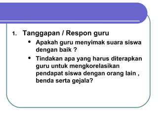 1. Tanggapan / Respon guru
 Apakah guru menyimak suara siswa
dengan baik ?
 Tindakan apa yang harus diterapkan
guru untuk mengkorelasikan
pendapat siswa dengan orang lain ,
benda serta gejala?
 