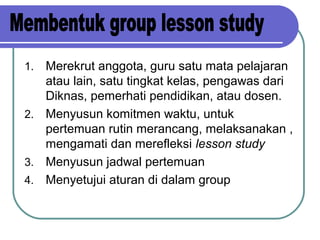 1. Merekrut anggota, guru satu mata pelajaran
atau lain, satu tingkat kelas, pengawas dari
Diknas, pemerhati pendidikan, atau dosen.
2. Menyusun komitmen waktu, untuk
pertemuan rutin merancang, melaksanakan ,
mengamati dan merefleksi lesson study
3. Menyusun jadwal pertemuan
4. Menyetujui aturan di dalam group
 