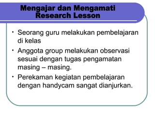 • Seorang guru melakukan pembelajaran
di kelas
• Anggota group melakukan observasi
sesuai dengan tugas pengamatan
masing – masing.
• Perekaman kegiatan pembelajaran
dengan handycam sangat dianjurkan.
 
