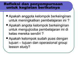 Apakah anggota kelompok berkeinginan
untuk meningkatkan pembelajaran ini ?
Apakah angota kelompok berkeinginan
untuk mengujicoba pembelajaran ini di
kelas mereka sendiri ?
Apakah kelompok sudah puas dengan
tujuan – tujuan dan operasional group
lesson study?
 