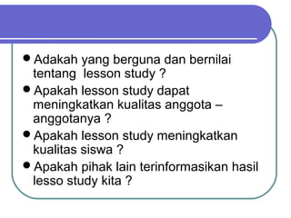 Adakah yang berguna dan bernilai
tentang lesson study ?
Apakah lesson study dapat
meningkatkan kualitas anggota –
anggotanya ?
Apakah lesson study meningkatkan
kualitas siswa ?
Apakah pihak lain terinformasikan hasil
lesso study kita ?
 