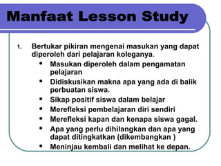 1. Bertukar pikiran mengenai masukan yang dapat
diperoleh dari pelajaran koleganya.
 Masukan diperoleh dalam pengamatan
pelajaran
 Didiskusikan makna apa yang ada di balik
perbuatan siswa.
 Sikap positif siswa dalam belajar
 Merefleksi pembelajaran diri sendiri
 Merefleksi kapan dan kenapa siswa gagal.
 Apa yang perlu dihilangkan dan apa yang
dapat ditingkatkan (dikembangkan )
 Meninjau kembali dan melihat ke depan.
 