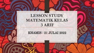 LESSON STUDY
MATEMATIK KELAS
3 ARIF
KHAMIS : 21 JULAI 2022
 