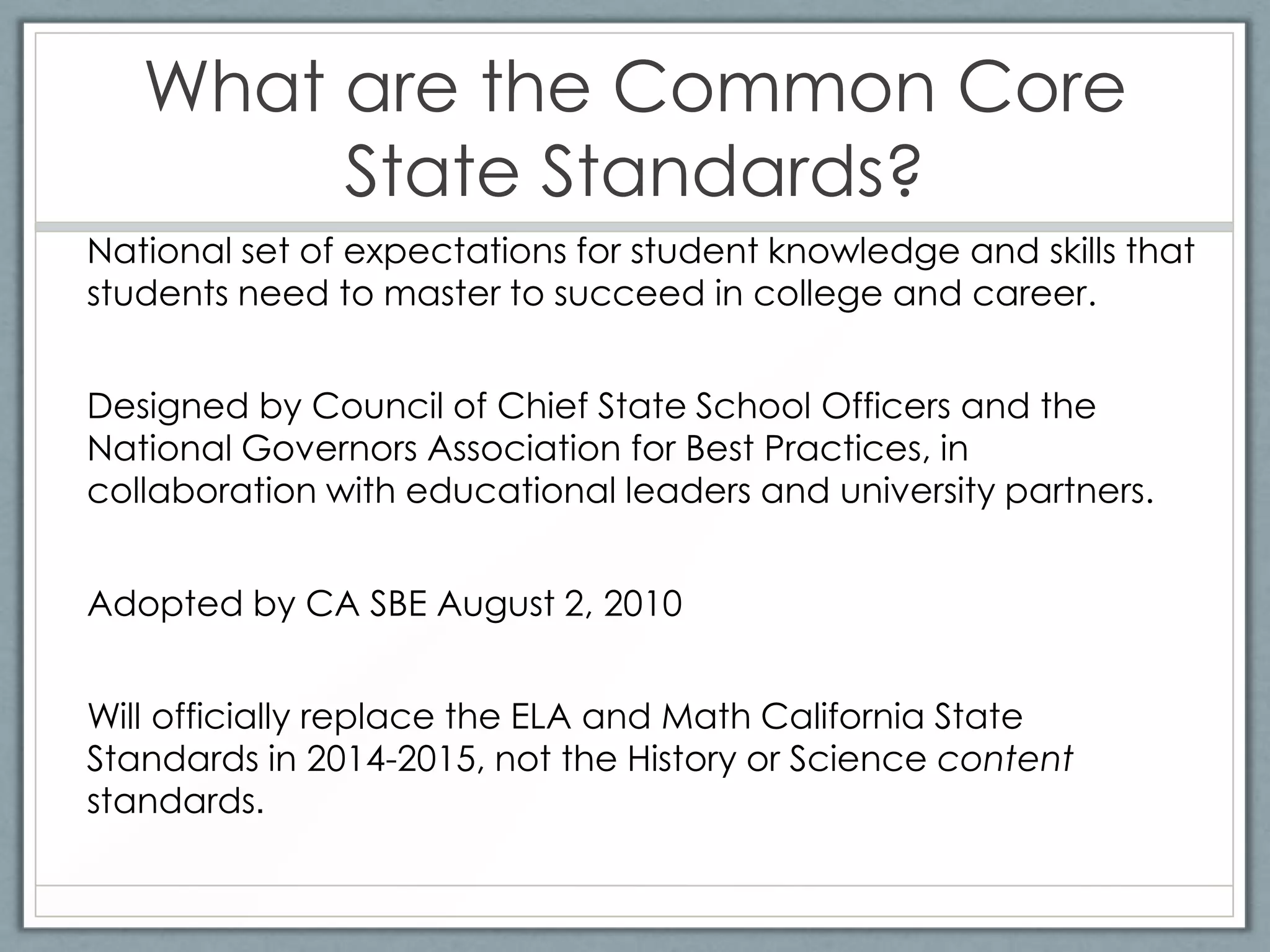 What are the Common Core
        State Standards?
National set of expectations for student knowledge and skills that
students need to master to succeed in college and career.


Designed by Council of Chief State School Officers and the
National Governors Association for Best Practices, in
collaboration with educational leaders and university partners.


Adopted by CA SBE August 2, 2010


Will officially replace the ELA and Math California State
Standards in 2014-2015, not the History or Science content
standards.
 