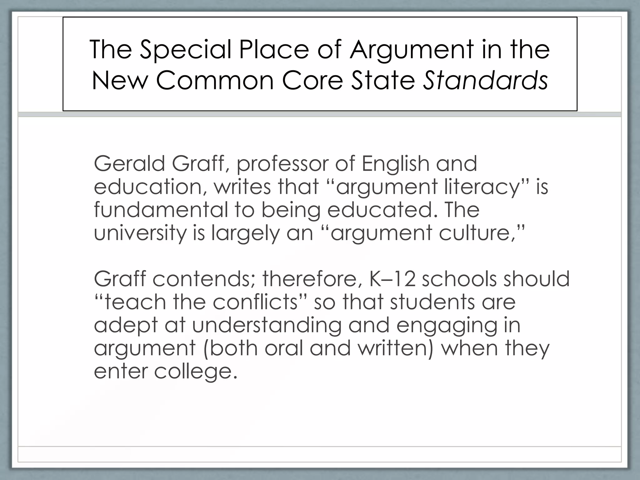 The Special Place of Argument in the
New Common Core State Standards


Gerald Graff, professor of English and
education, writes that “argument literacy” is
fundamental to being educated. The
university is largely an “argument culture,”

Graff contends; therefore, K–12 schools should
“teach the conflicts” so that students are
adept at understanding and engaging in
argument (both oral and written) when they
enter college.
 