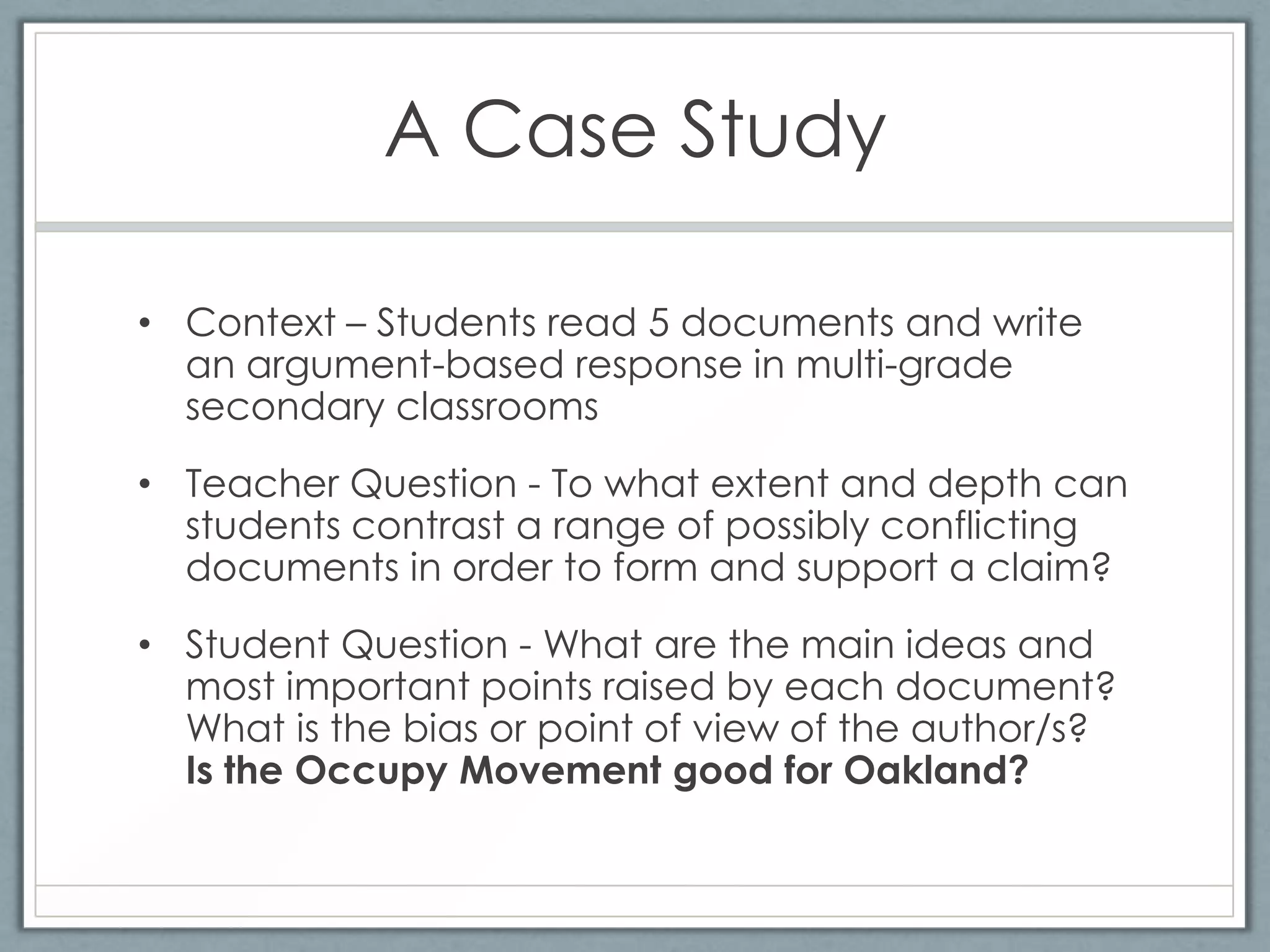 A Case Study

• Context – Students read 5 documents and write
  an argument-based response in multi-grade
  secondary classrooms
• Teacher Question - To what extent and depth can
  students contrast a range of possibly conflicting
  documents in order to form and support a claim?
• Student Question - What are the main ideas and
  most important points raised by each document?
  What is the bias or point of view of the author/s?
  Is the Occupy Movement good for Oakland?
 
