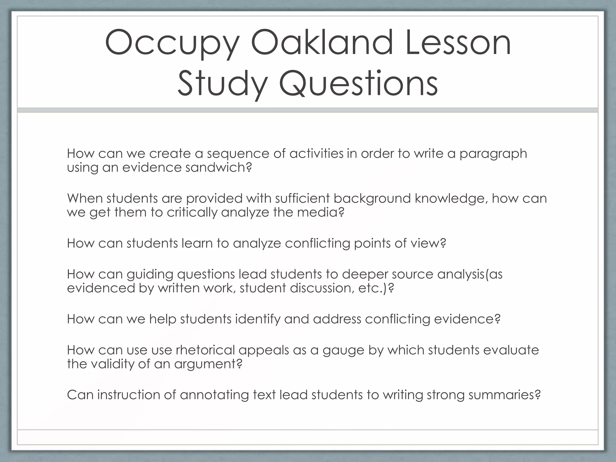 Occupy Oakland Lesson
         Study Questions
How can we create a sequence of activities in order to write a paragraph
using an evidence sandwich?

When students are provided with sufficient background knowledge, how can
we get them to critically analyze the media?

How can students learn to analyze conflicting points of view?

How can guiding questions lead students to deeper source analysis(as
evidenced by written work, student discussion, etc.)?

How can we help students identify and address conflicting evidence?

How can use use rhetorical appeals as a gauge by which students evaluate
the validity of an argument?

Can instruction of annotating text lead students to writing strong summaries?
 