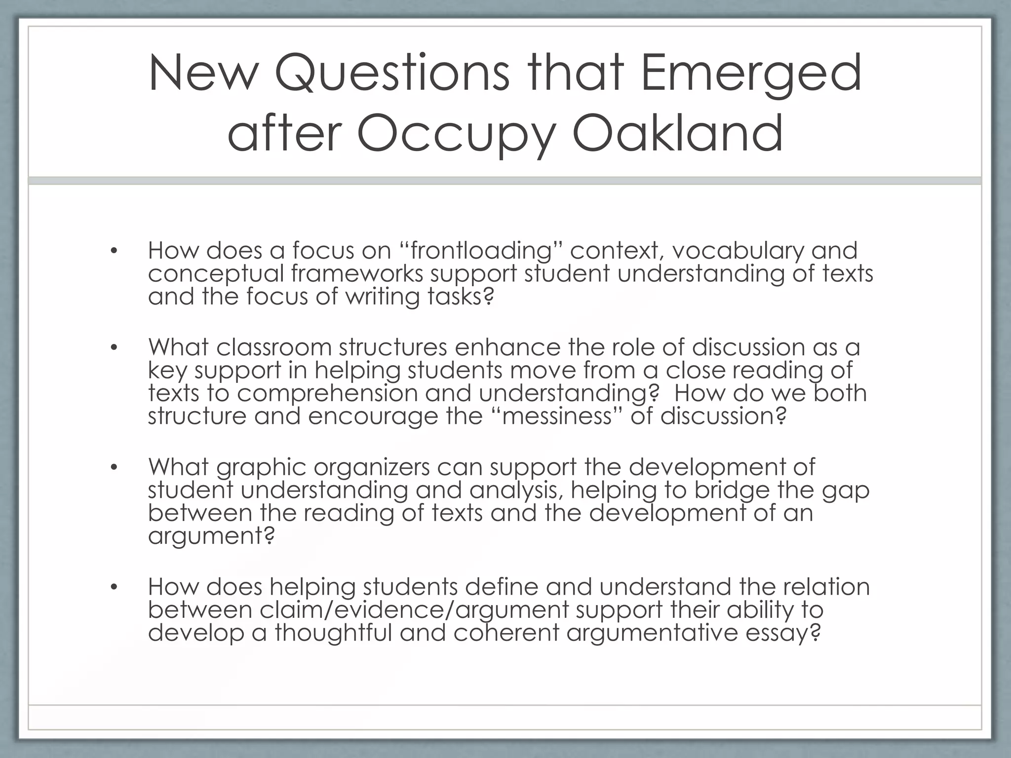 New Questions that Emerged
      after Occupy Oakland

•   How does a focus on “frontloading” context, vocabulary and
    conceptual frameworks support student understanding of texts
    and the focus of writing tasks?

•   What classroom structures enhance the role of discussion as a
    key support in helping students move from a close reading of
    texts to comprehension and understanding? How do we both
    structure and encourage the “messiness” of discussion?

•   What graphic organizers can support the development of
    student understanding and analysis, helping to bridge the gap
    between the reading of texts and the development of an
    argument?

•   How does helping students define and understand the relation
    between claim/evidence/argument support their ability to
    develop a thoughtful and coherent argumentative essay?
 