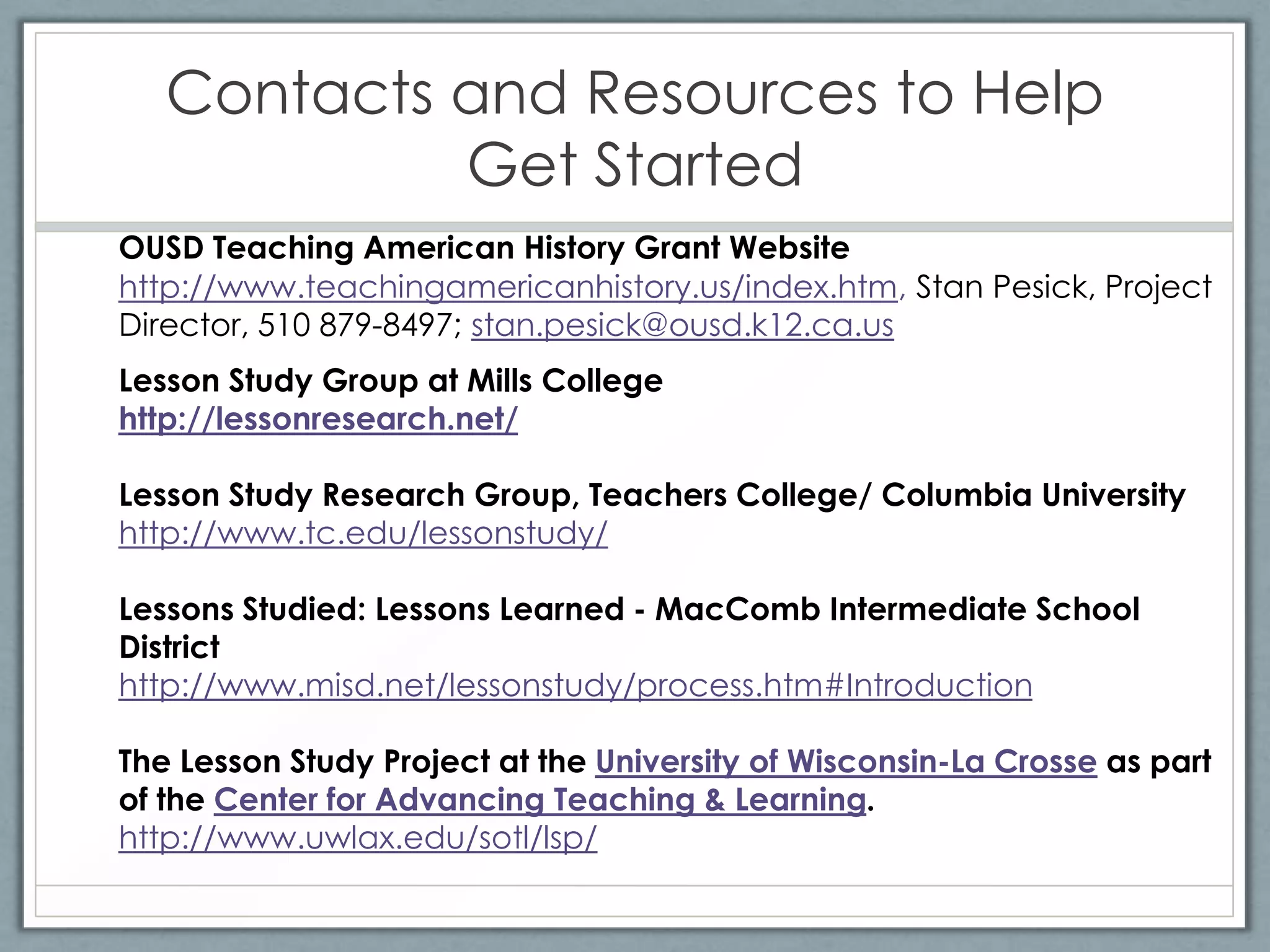Contacts and Resources to Help
            Get Started
OUSD Teaching American History Grant Website
http://www.teachingamericanhistory.us/index.htm, Stan Pesick, Project
Director, 510 879-8497; stan.pesick@ousd.k12.ca.us
Lesson Study Group at Mills College
http://lessonresearch.net/

Lesson Study Research Group, Teachers College/ Columbia University
http://www.tc.edu/lessonstudy/

Lessons Studied: Lessons Learned - MacComb Intermediate School
District
http://www.misd.net/lessonstudy/process.htm#Introduction

The Lesson Study Project at the University of Wisconsin-La Crosse as part
of the Center for Advancing Teaching & Learning.
http://www.uwlax.edu/sotl/lsp/
 