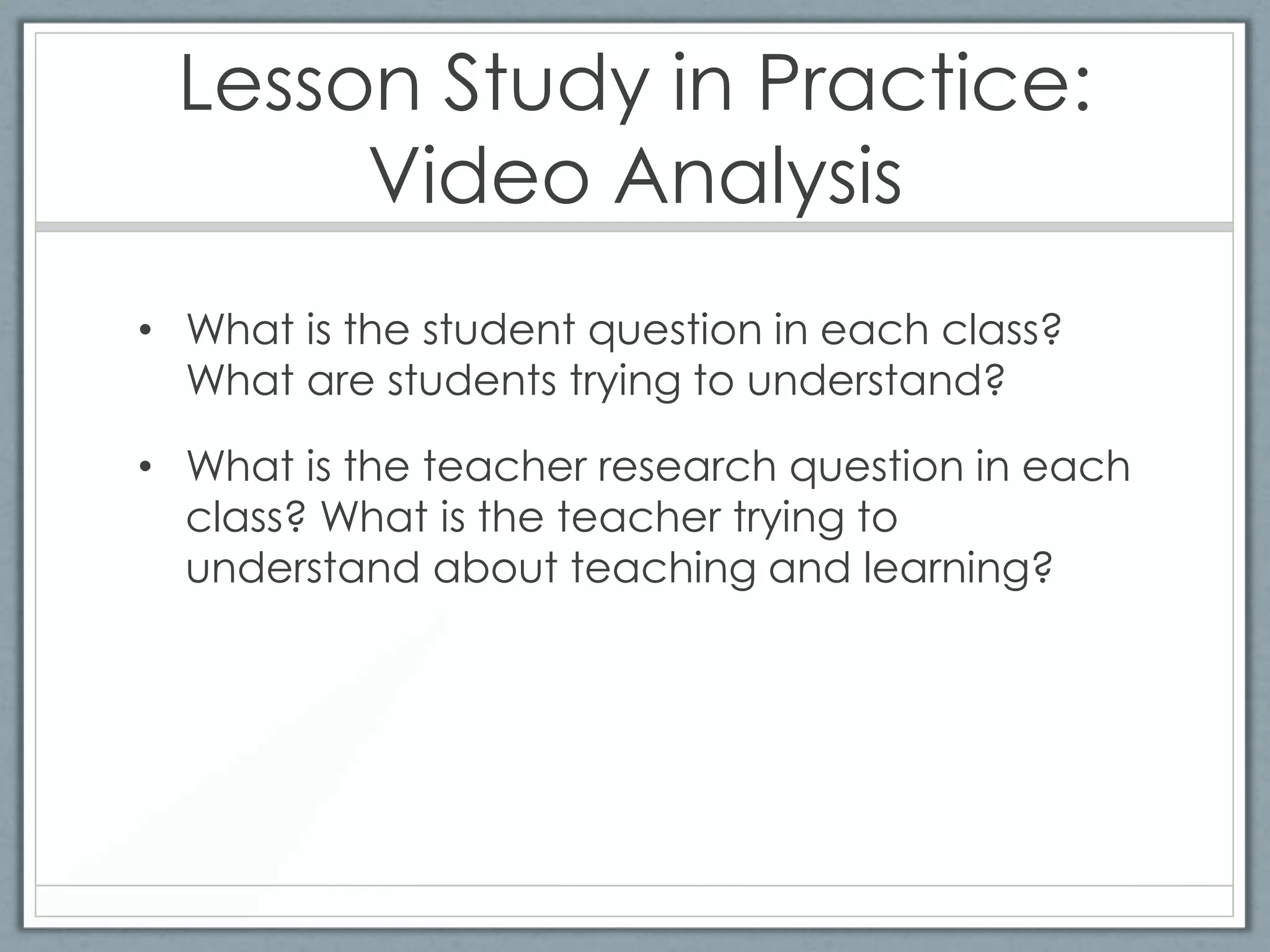 Lesson Study in Practice:
      Video Analysis
• What is the student question in each class?
  What are students trying to understand?

• What is the teacher research question in each
  class? What is the teacher trying to
  understand about teaching and learning?
 