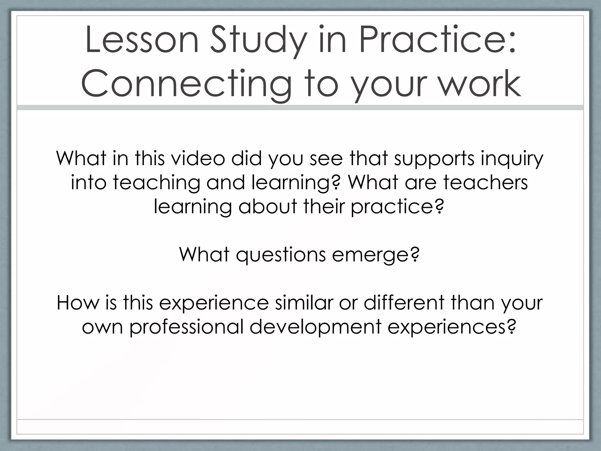 Lesson Study in Practice:
  Connecting to your work
What in this video did you see that supports inquiry
 into teaching and learning? What are teachers
          learning about their practice?

             What questions emerge?

How is this experience similar or different than your
  own professional development experiences?
 