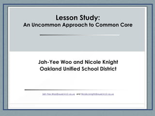 Lesson Study:
An Uncommon Approach to Common Core




    Jah-Yee Woo and Nicole Knight
     Oakland Unified School District



      Jah-Yee.Woo@ousd.k12.ca.us and Nicole.knight@ousd.k12.ca.us
 