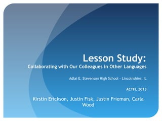 Lesson Study:
Collaborating with Our Colleagues in Other Languages
Adlai E. Stevenson High School – Lincolnshire, IL
ACTFL 2013

Kirstin Erickson, Justin Fisk, Justin Frieman, Carla
Wood

 