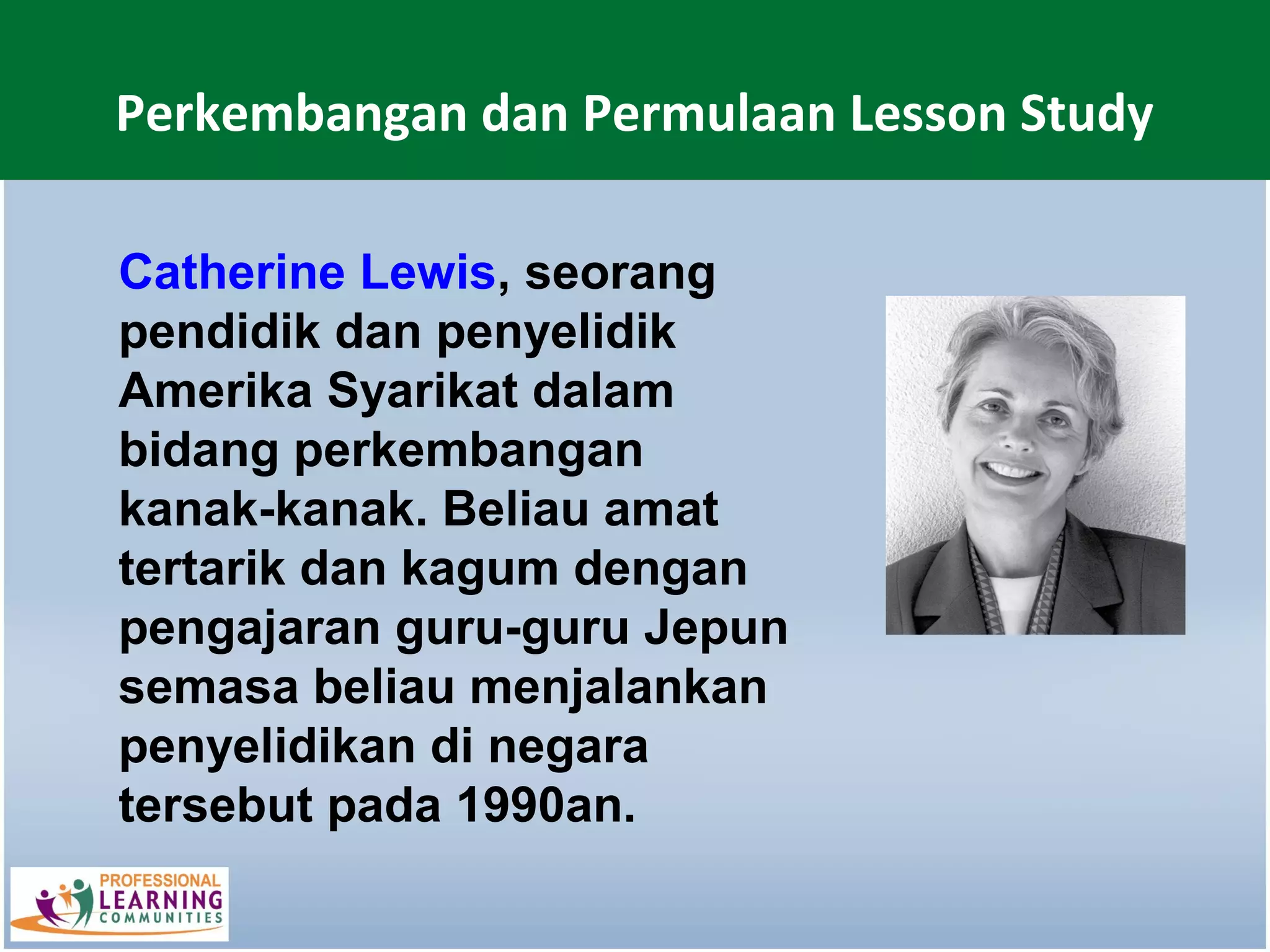 Perkembangan dan Permulaan Lesson Study

Catherine Lewis, seorang
pendidik dan penyelidik
Amerika Syarikat dalam
bidang perkembangan
kanak-kanak. Beliau amat
tertarik dan kagum dengan
pengajaran guru-guru Jepun
semasa beliau menjalankan
penyelidikan di negara
tersebut pada 1990an.
 
